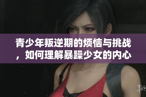 青少年叛逆期的烦恼与挑战，如何理解暴躁少女的内心世界