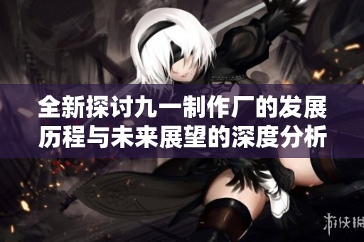 全新探讨九一制作厂的发展历程与未来展望的深度分析文章
