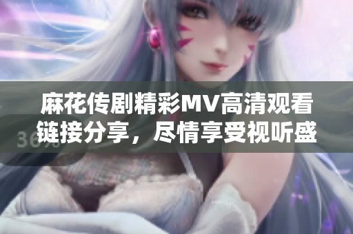麻花传剧精彩MV高清观看链接分享，尽情享受视听盛宴