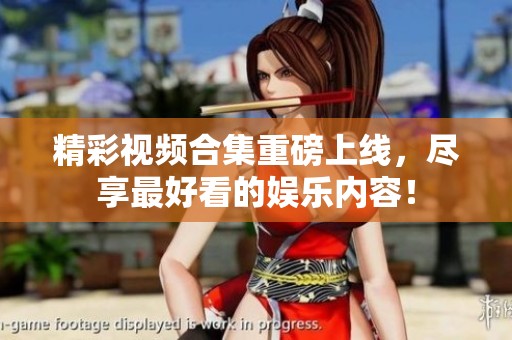 精彩视频合集重磅上线，尽享最好看的娱乐内容！