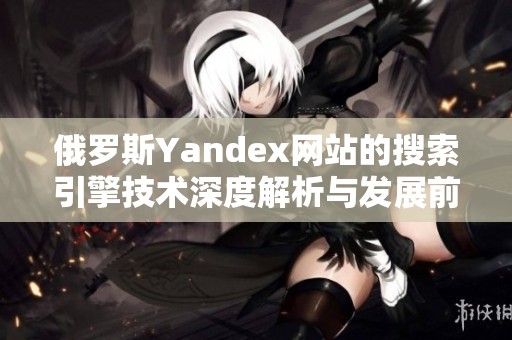 俄罗斯Yandex网站的搜索引擎技术深度解析与发展前景探讨