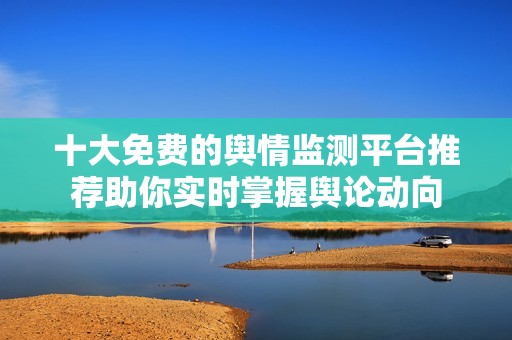十大免费的舆情监测平台推荐助你实时掌握舆论动向