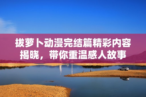 拔萝卜动漫完结篇精彩内容揭晓，带你重温感人故事