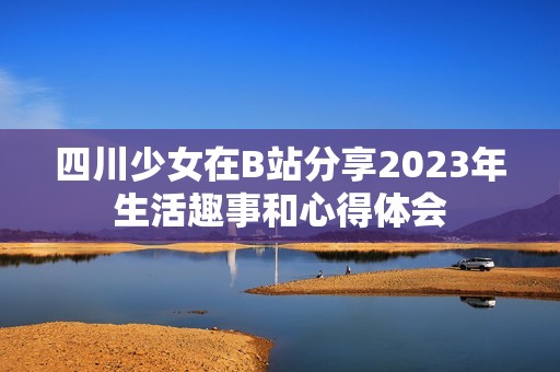 四川少女在B站分享2023年生活趣事和心得体会