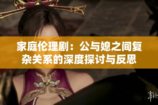 家庭伦理剧：公与媳之间复杂关系的深度探讨与反思
