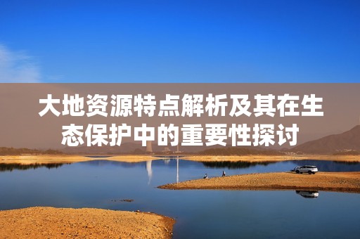 大地资源特点解析及其在生态保护中的重要性探讨