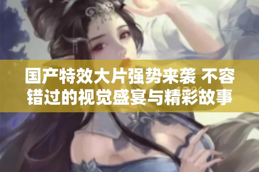 国产特效大片强势来袭 不容错过的视觉盛宴与精彩故事
