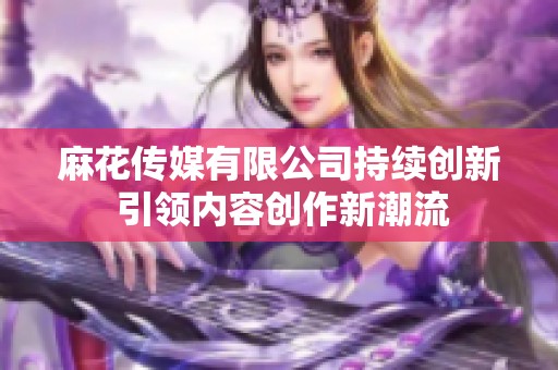麻花传媒有限公司持续创新 引领内容创作新潮流