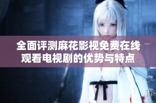 全面评测麻花影视免费在线观看电视剧的优势与特点