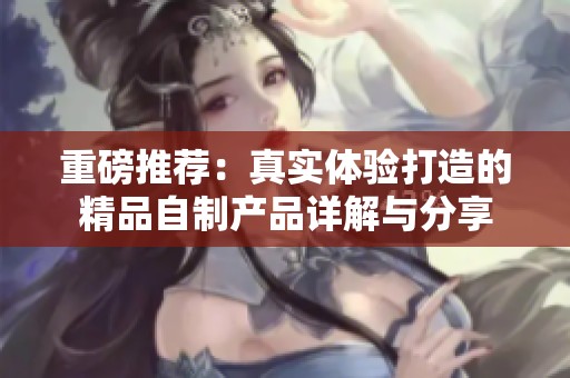 重磅推荐：真实体验打造的精品自制产品详解与分享