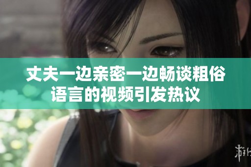 丈夫一边亲密一边畅谈粗俗语言的视频引发热议