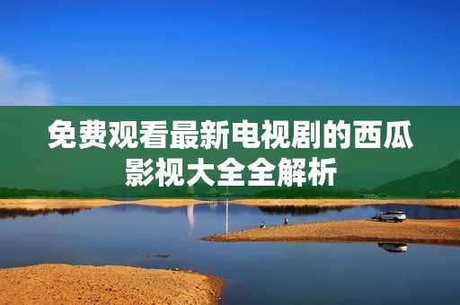 免费观看最新电视剧的西瓜影视大全全解析