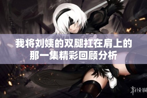 我将刘姨的双腿扛在肩上的那一集精彩回顾分析
