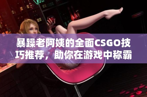 暴躁老阿姨的全面CSGO技巧推荐，助你在游戏中称霸对战场