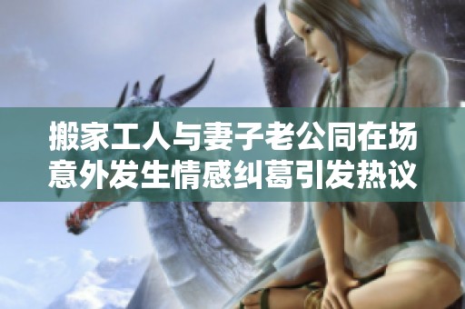 搬家工人与妻子老公同在场意外发生情感纠葛引发热议