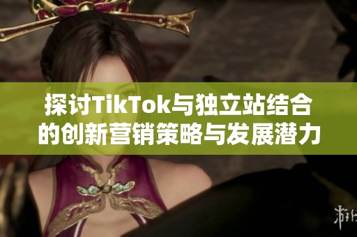 探讨TikTok与独立站结合的创新营销策略与发展潜力