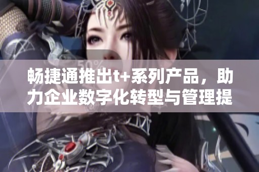 畅捷通推出t+系列产品，助力企业数字化转型与管理提升