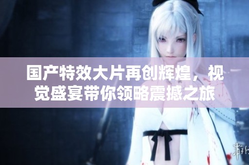 国产特效大片再创辉煌，视觉盛宴带你领略震撼之旅