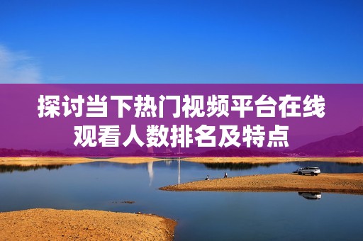 探讨当下热门视频平台在线观看人数排名及特点