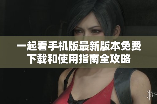 一起看手机版最新版本免费下载和使用指南全攻略