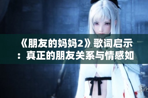《朋友的妈妈2》歌词启示：真正的朋友关系与情感如何培养与维护