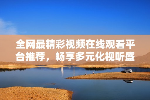 全网最精彩视频在线观看平台推荐，畅享多元化视听盛宴