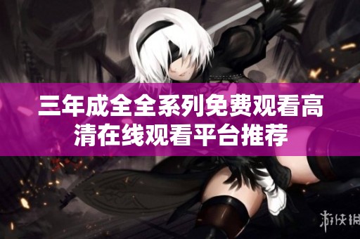 三年成全全系列免费观看高清在线观看平台推荐