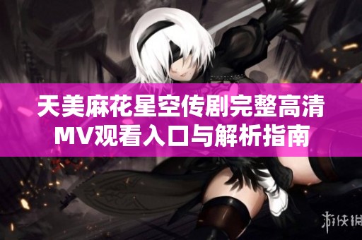 天美麻花星空传剧完整高清MV观看入口与解析指南