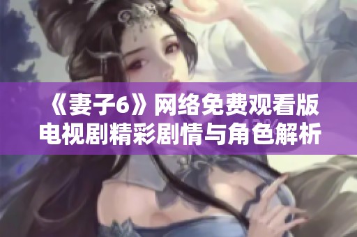 《妻子6》网络免费观看版电视剧精彩剧情与角色解析尽在其中