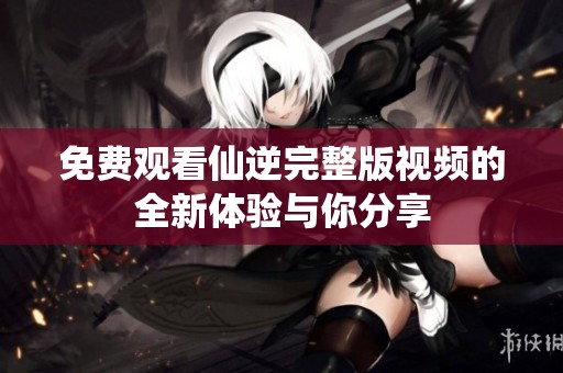 免费观看仙逆完整版视频的全新体验与你分享