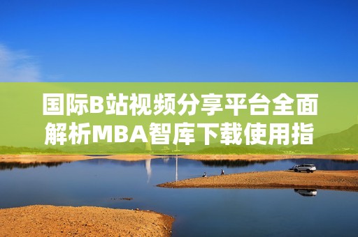 国际B站视频分享平台全面解析MBA智库下载使用指南