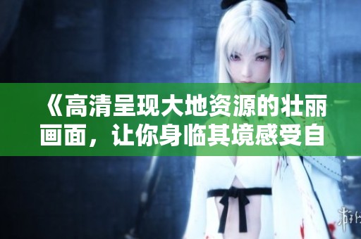 《高清呈现大地资源的壮丽画面，让你身临其境感受自然之美》
