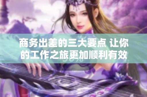 商务出差的三大要点 让你的工作之旅更加顺利有效