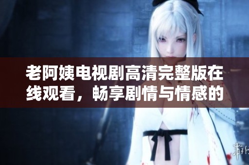 老阿姨电视剧高清完整版在线观看，畅享剧情与情感的交织