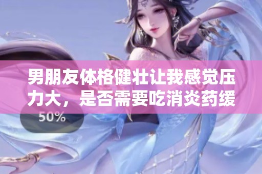 男朋友体格健壮让我感觉压力大，是否需要吃消炎药缓解呢