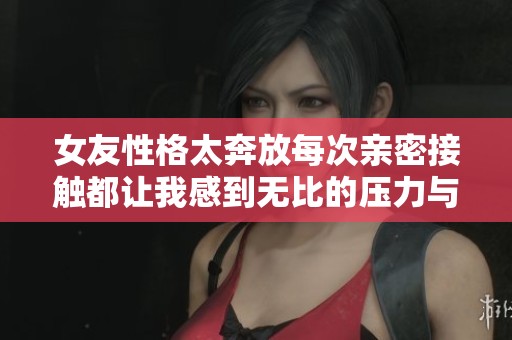 女友性格太奔放每次亲密接触都让我感到无比的压力与挑战
