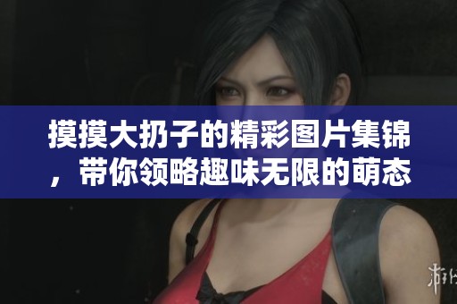 摸摸大扔子的精彩图片集锦，带你领略趣味无限的萌态瞬间
