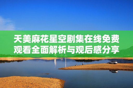天美麻花星空剧集在线免费观看全面解析与观后感分享