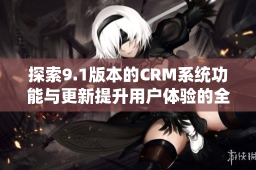 探索9.1版本的CRM系统功能与更新提升用户体验的全面解析