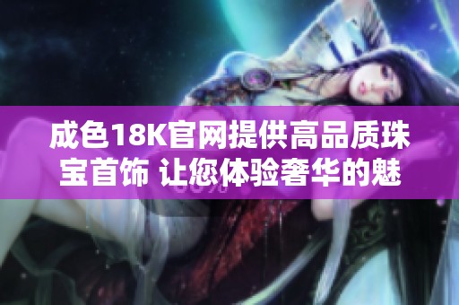 成色18K官网提供高品质珠宝首饰 让您体验奢华的魅力与时尚