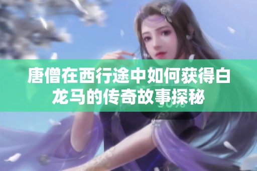 唐僧在西行途中如何获得白龙马的传奇故事探秘