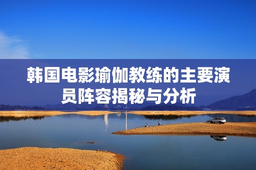 韩国电影瑜伽教练的主要演员阵容揭秘与分析