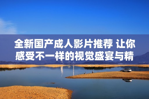 全新国产成人影片推荐 让你感受不一样的视觉盛宴与精彩体验