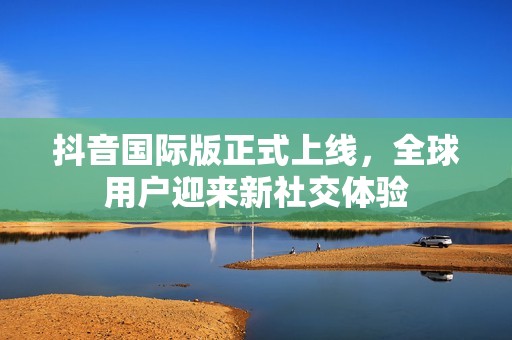 抖音国际版正式上线，全球用户迎来新社交体验