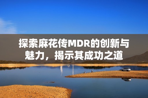 探索麻花传MDR的创新与魅力，揭示其成功之道