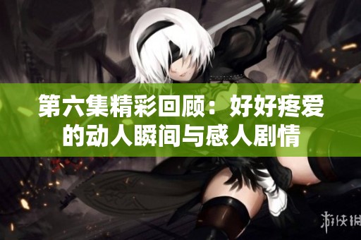 第六集精彩回顾：好好疼爱的动人瞬间与感人剧情