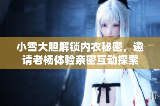 小雪大胆解锁内衣秘密，邀请老杨体验亲密互动探索