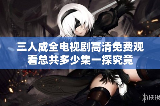 三人成全电视剧高清免费观看总共多少集一探究竟