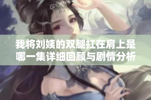 我将刘姨的双腿扛在肩上是哪一集详细回顾与剧情分析