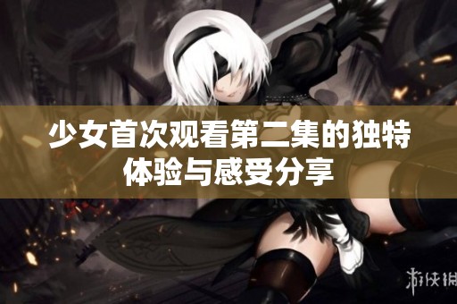 少女首次观看第二集的独特体验与感受分享